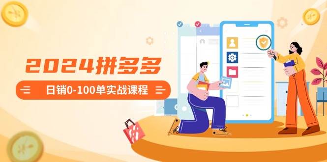 2024拼多多日销0-100单实战课程：新手注册开店到日销100单整套流程-我要呀资源酷