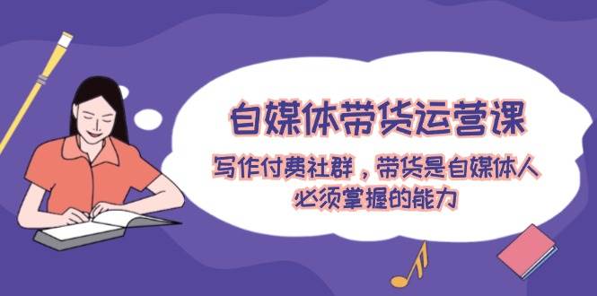 自媒体带货运营课：写作付费社群，带货是自媒体人必须掌握的能力-我要呀资源酷
