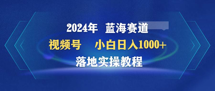 2024年蓝海赛道 视频号  小白日入1000+ 落地实操教程-我要呀资源酷