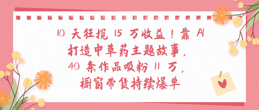 10天狂揽 15 万收益!靠 A打造中草药主题故事40 条作品吸粉11万橱窗带货持续爆单-我要呀资源酷