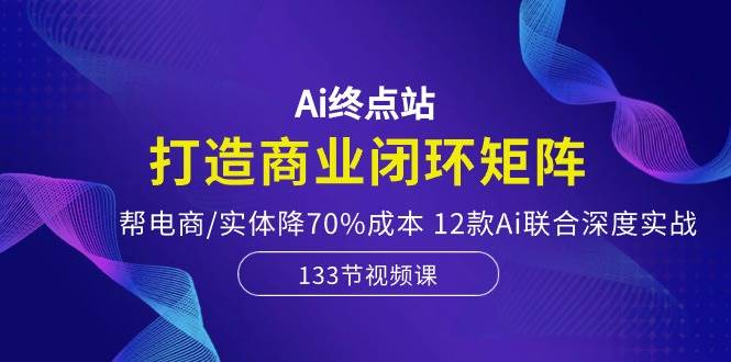 Ai终点站，打造商业闭环矩阵，帮电商/实体降70%成本，12款Ai联合深度实战-我要呀资源酷