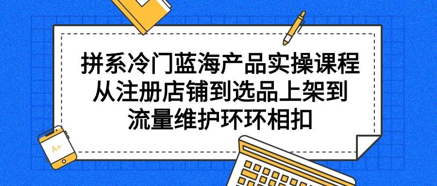 拼系冷门蓝海产品实操课程，从注册店铺到选品上架到流量维护环环相扣-我要呀资源酷